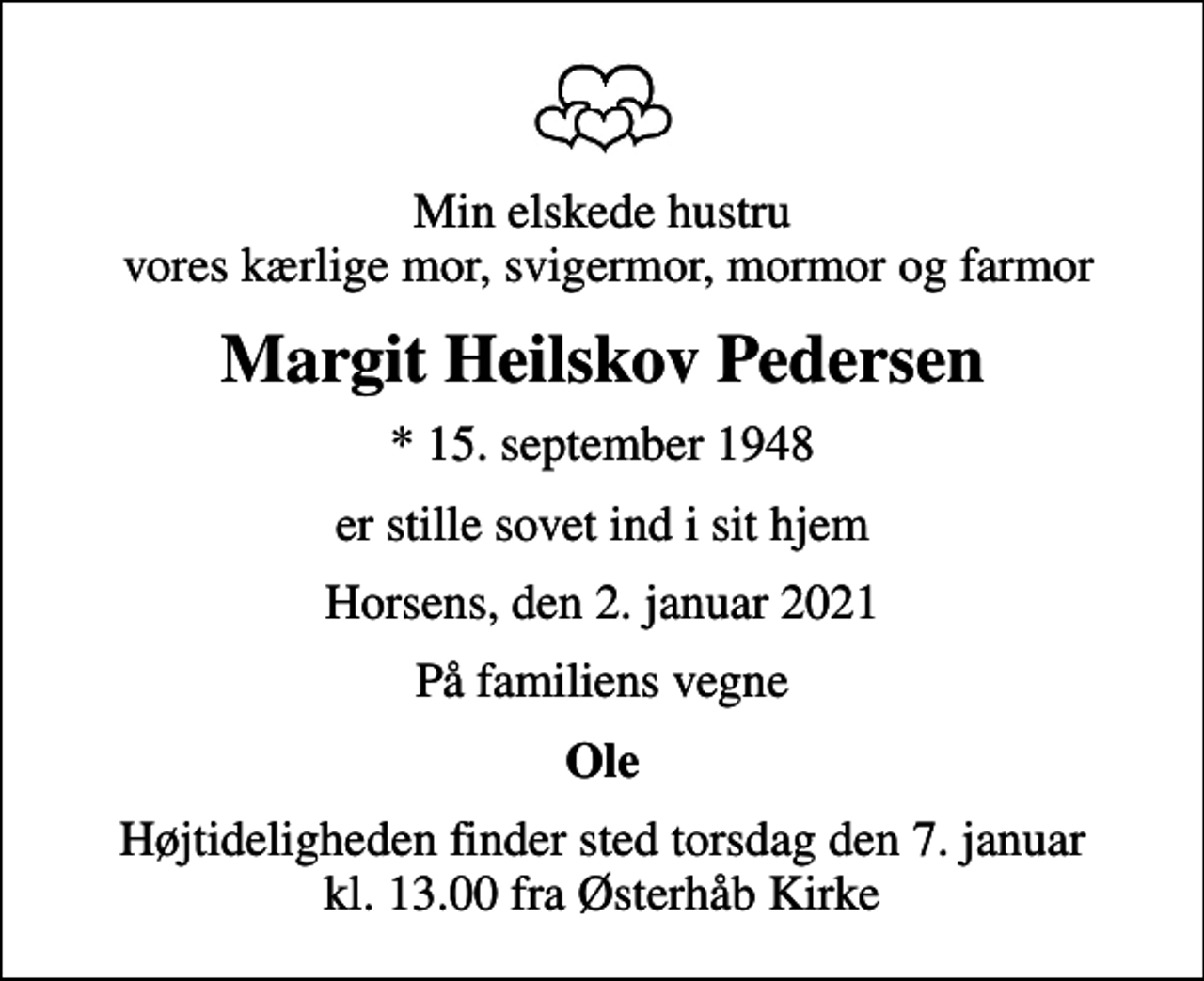 <p>Min elskede hustru vores kærlige mor, svigermor, mormor og farmor<br />Margit Heilskov Pedersen<br />* 15. september 1948<br />er stille sovet ind i sit hjem<br />Horsens, den 2. januar 2021<br />På familiens vegne<br />Ole<br />Højtideligheden finder sted torsdag den 7. januar kl. 13.00 fra Østerhåb Kirke</p>