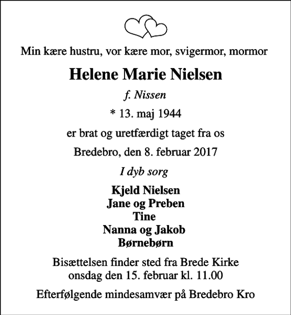 <p>Min kære hustru, vor kære mor, svigermor, mormor<br />Helene Marie Nielsen<br />f. Nissen<br />* 13. maj 1944<br />er brat og uretfærdigt taget fra os<br />Bredebro, den 8. februar 2017<br />I dyb sorg<br />Kjeld Nielsen Jane og Preben Tine Nanna og Jakob Børnebørn<br />Bisættelsen finder sted fra Brede Kirke onsdag den 15. februar kl. 11.00<br />Efterfølgende mindesamvær på Bredebro Kro</p>