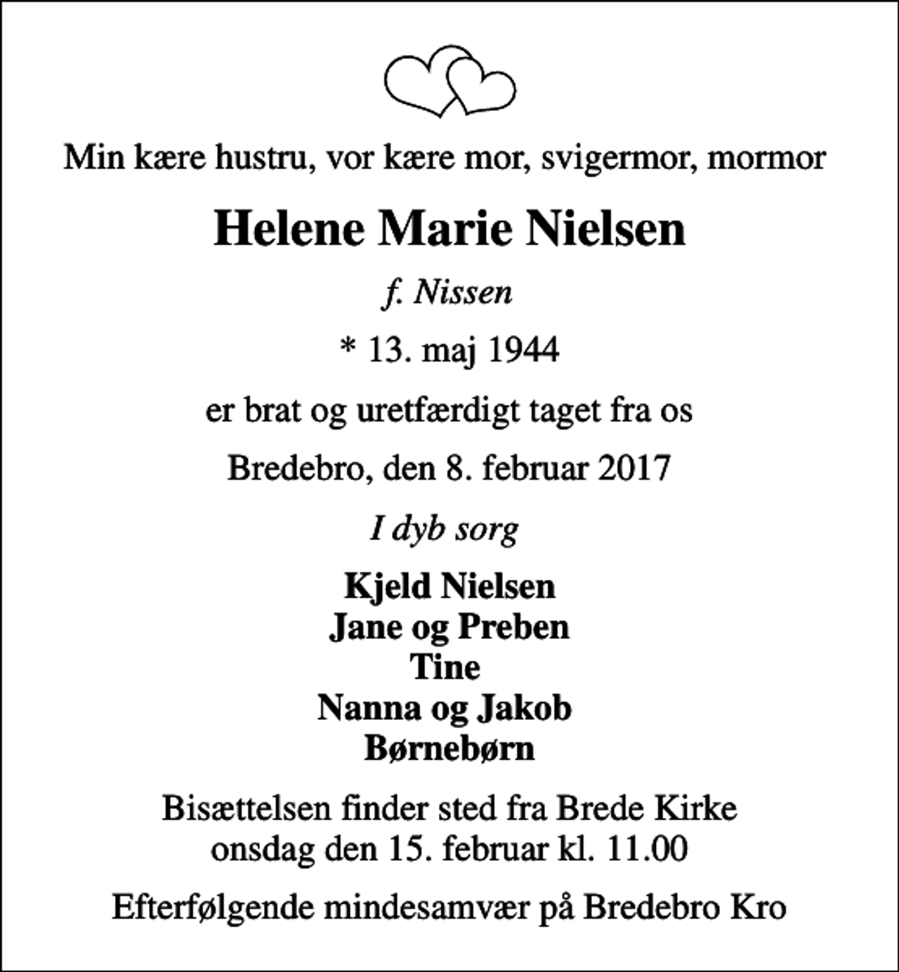 <p>Min kære hustru, vor kære mor, svigermor, mormor<br />Helene Marie Nielsen<br />f. Nissen<br />* 13. maj 1944<br />er brat og uretfærdigt taget fra os<br />Bredebro, den 8. februar 2017<br />I dyb sorg<br />Kjeld Nielsen Jane og Preben Tine Nanna og Jakob Børnebørn<br />Bisættelsen finder sted fra Brede Kirke onsdag den 15. februar kl. 11.00<br />Efterfølgende mindesamvær på Bredebro Kro</p>