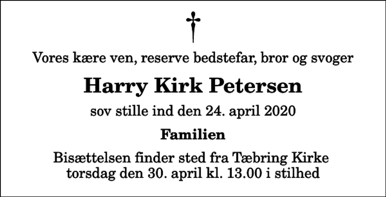 <p>Vores kære ven, reserve bedstefar, bror og svoger<br />Harry Kirk Petersen<br />sov stille ind den 24. april 2020<br />Familien<br />Bisættelsen finder sted fra Tæbring Kirke torsdag den 30. april kl. 13.00 i stilhed</p>