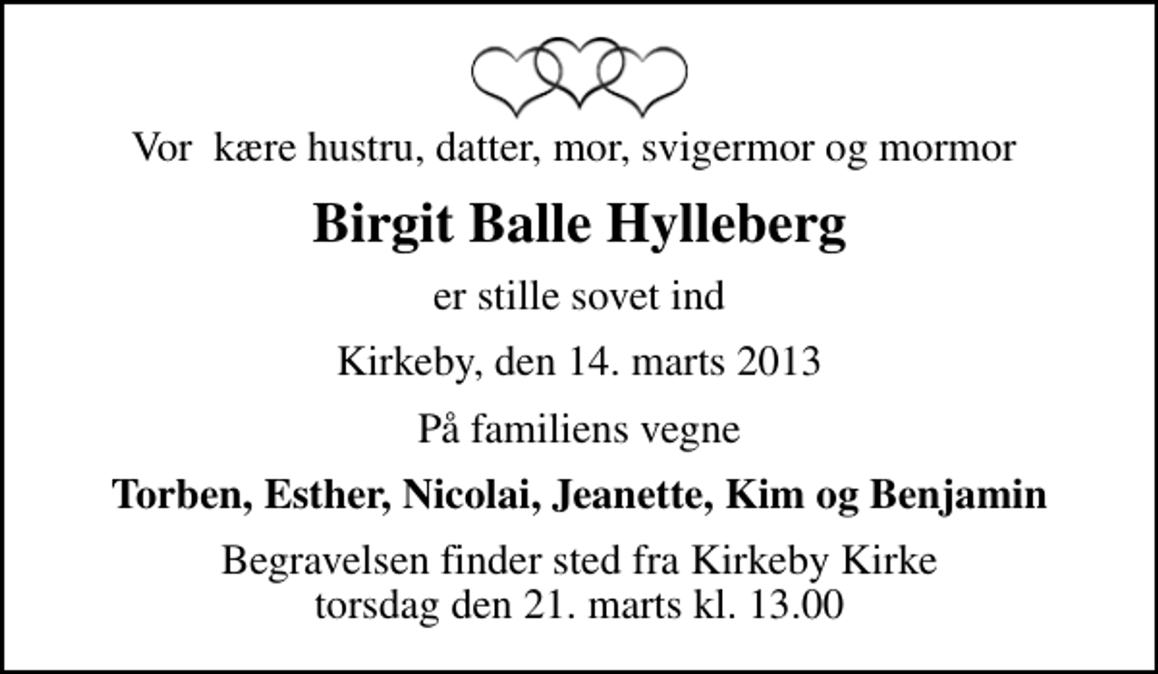 <p>Vor kære hustru, datter, mor, svigermor og mormor<br />Birgit Balle Hylleberg<br />er stille sovet ind<br />Kirkeby, den 14. marts 2013<br />På familiens vegne<br />Torben, Esther, Nicolai, Jeanette, Kim og Benjamin<br />Begravelsen finder sted fra Kirkeby Kirke torsdag den 21. marts kl. 13.00</p>