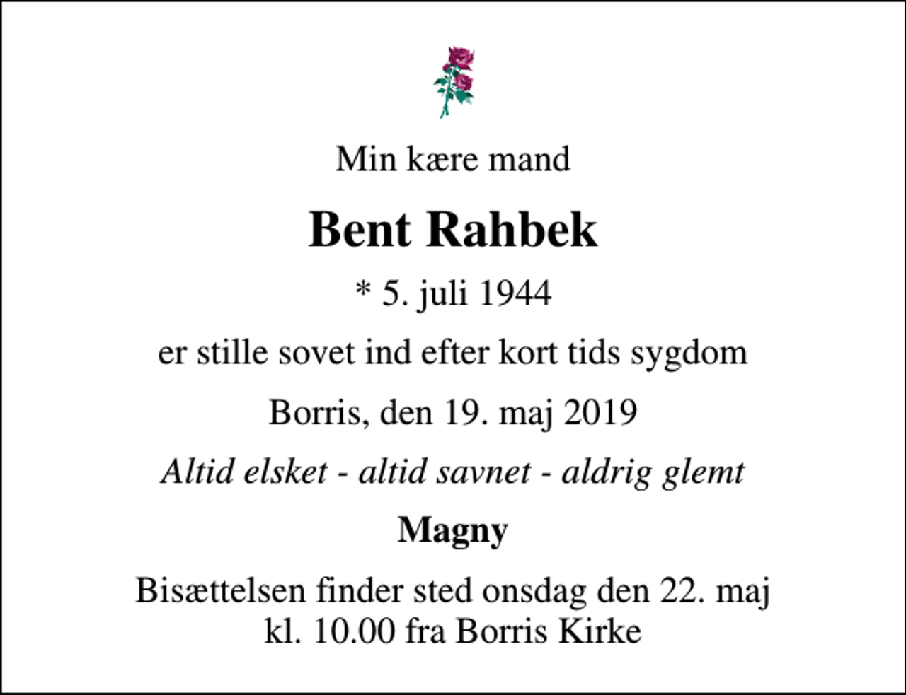 <p>Min kære mand<br />Bent Rahbek<br />* 5. juli 1944<br />er stille sovet ind efter kort tids sygdom<br />Borris, den 19. maj 2019<br />Altid elsket - altid savnet - aldrig glemt<br />Magny<br />Bisættelsen finder sted onsdag den 22. maj kl. 10.00 fra Borris Kirke</p>