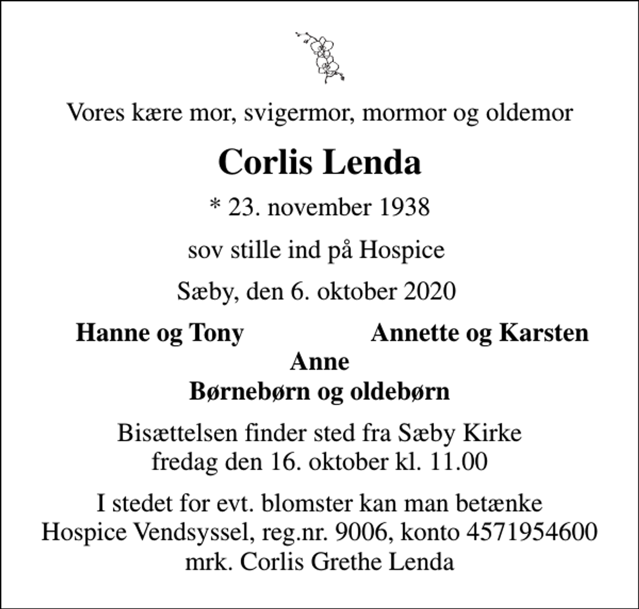 <p>Vores kære mor, svigermor, mormor og oldemor<br />Corlis Lenda<br />* 23. november 1938<br />sov stille ind på Hospice<br />Sæby, den 6. oktober 2020<br />Hanne og Tony<br />Annette og Karsten<br />Bisættelsen finder sted fra Sæby Kirke fredag den 16. oktober kl. 11.00<br />I stedet for evt. blomster kan man betænke<br />Hospice Vendsyssel reg.nr.9006,konto4571954600mrk. Corlis Grethe<br />Lenda</p>