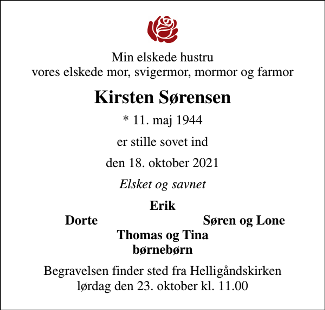 <p>Min elskede hustru vores elskede mor, svigermor, mormor og farmor<br />Kirsten Sørensen<br />* 11. maj 1944<br />er stille sovet ind<br />den 18. oktober 2021<br />Elsket og savnet<br />Erik<br />Dorte<br />Søren og Lone<br />Begravelsen finder sted fra Helligåndskirken lørdag den 23. oktober kl. 11.00</p>