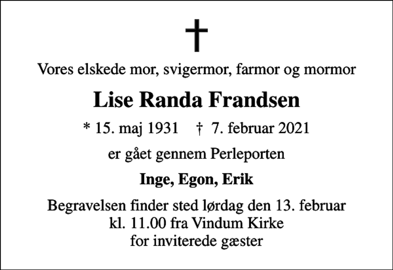 <p>Vores elskede mor, svigermor, farmor og mormor<br />Lise Randa Frandsen<br />* 15. maj 1931 ✝ 7. februar 2021<br />er gået gennem Perleporten<br />Inge, Egon, Erik<br />Begravelsen finder sted lørdag den 13. februar kl. 11.00 fra Vindum Kirke for inviterede gæster</p>