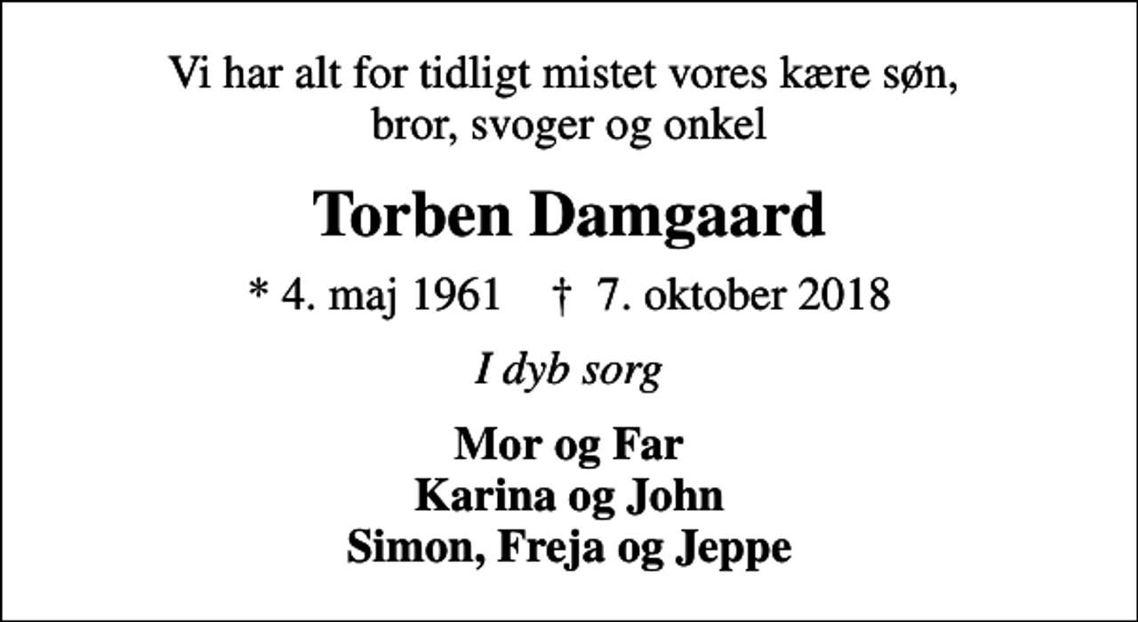 <p>Vi har alt for tidligt mistet vores kære søn, bror, svoger og onkel<br />Torben Damgaard<br />* 4. maj 1961 ✝ 7. oktober 2018<br />I dyb sorg<br />Mor og Far Karina og John Simon, Freja og Jeppe</p>