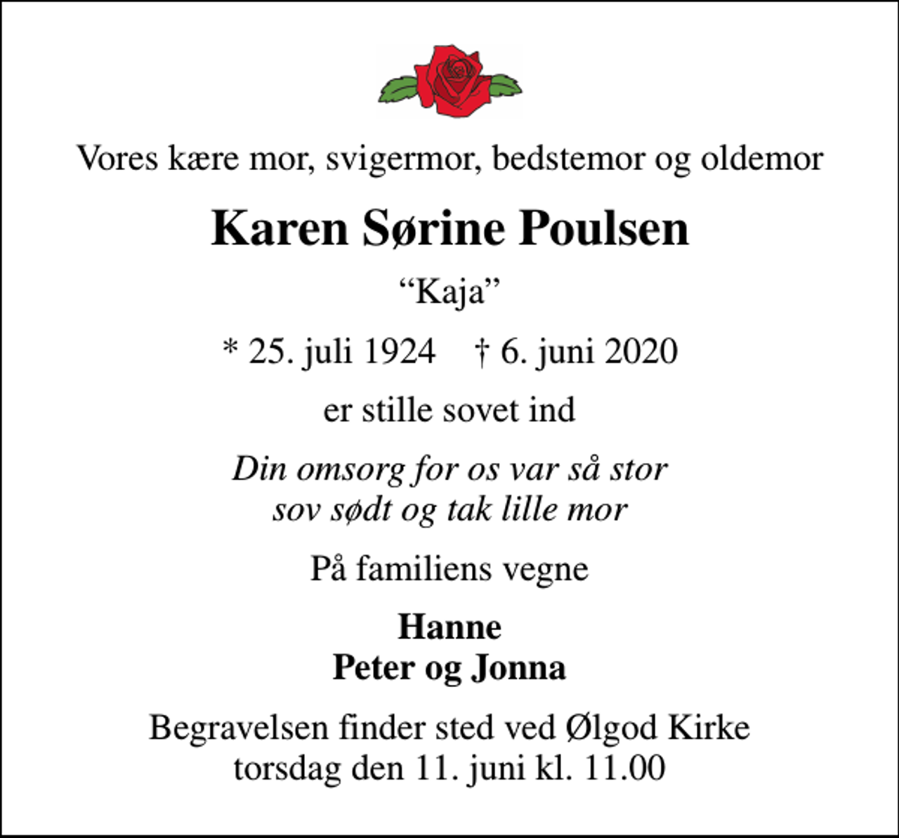 <p>Vores kære mor, svigermor, bedstemor og oldemor<br />Karen Sørine Poulsen<br />Kaja<br />* 25. juli 1924 ✝ 6. juni 2020<br />er stille sovet ind<br />Din omsorg for os var så stor sov sødt og tak lille mor<br />På familiens vegne<br />Hanne Peter og Jonna<br />Begravelsen finder sted ved Ølgod Kirke torsdag den 11. juni kl. 11.00</p>