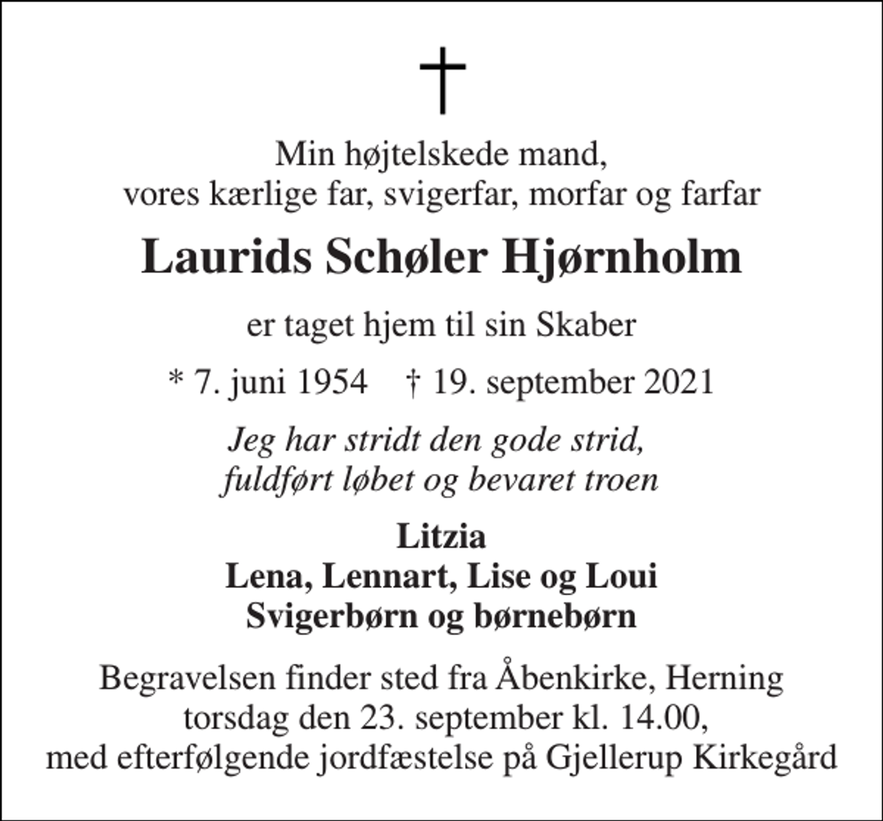 <p>Min højtelskede mand, vores kærlige far, svigerfar, morfar og farfar<br />Laurids Schøler Hjørnholm<br />er taget hjem til sin Skaber<br />* 7. juni 1954 † 19. september 2021<br />Jeg har stridt den gode strid, fuldført løbet og bevaret troen<br />Litzia Lena, Lennart, Lise og Loui Svigerbørn og børnebørn<br />Begravelsen finder sted fra Åbenkirke, Herning torsdag den 23. september kl. 14.00, med efterfølgende jordfæstelse på Gjellerup Kirkegård</p>