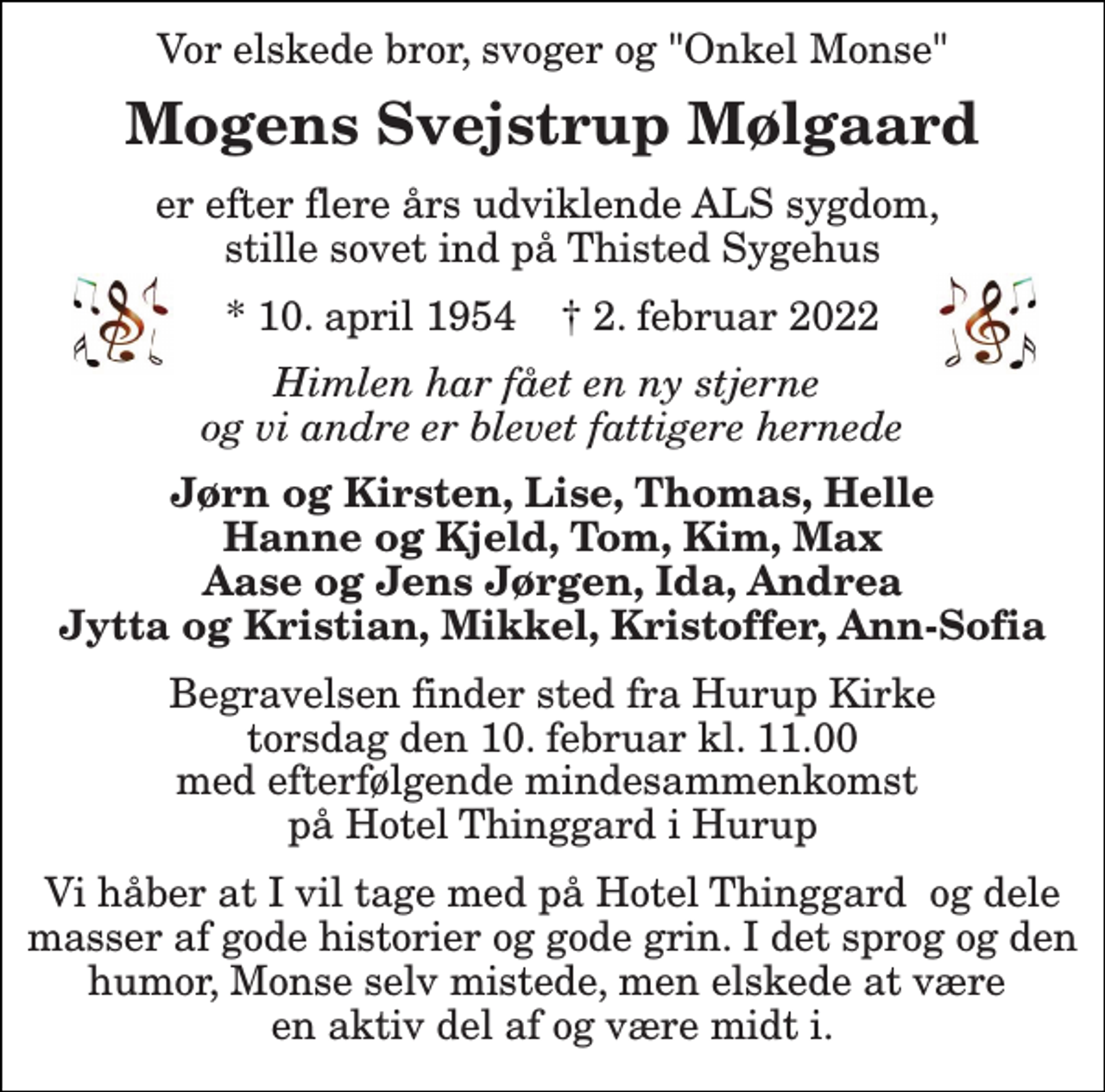 <p>Vor elskede bror, svoger og onkel<br />"Monse" Svejstrup Mølgaard<br />er efter flere års udviklende ALS sygdom, stille sovet ind på Thisted Sygehus<br />*​ 10. april 1954​ †​ 2. februar 2022<br />Himlen har fået en ny stjerne og vi andre er blevet fattigere hernede<br />Jørn og Kirsten, Lise, Thomas, Helle Hanne og Kjeld, Tom, Kim, Max Aase og Jens Jørgen, Ida, Andrea Jytte og Kristian, Mikkel, Kristoffer, Ann-Sofia<br />Begravelsen​ finder sted fra Hurup Kirke​ torsdag den 10. februar​ kl. 11.00 med efterfølgende mindesammenkomst på Hotel Thinggard i Hurup<br />Vi håber at I vil tage med på Hotel Thinggard og dele masser af gode historier og gode grin. I det sprog og den humor, Monse selv mistede, men elskede at være en aktiv del af og være midt</p>