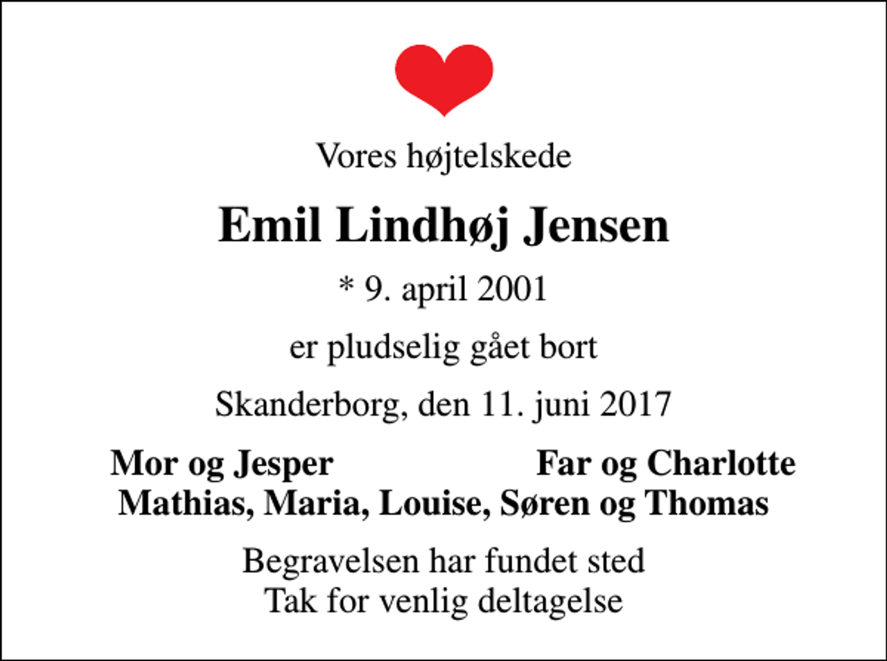 <p>Vores højtelskede<br />Emil Lindhøj Jensen<br />* 9. april 2001<br />er pludselig gået bort<br />Skanderborg, den 11. juni 2017<br />Mor og Jesper<br />Far og Charlotte<br />Begravelsen har fundet sted Tak for venlig deltagelse</p>