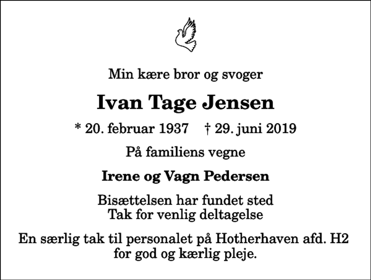 <p>Min kære bror og svoger<br />Ivan Tage Jensen<br />* 20. februar 1937 ✝ 29. juni 2019<br />På familiens vegne<br />Irene og Vagn Pedersen<br />Bisættelsen har fundet sted Tak for venlig deltagelse<br />En særlig tak til personalet på Hotherhaven afd. H2 for god og kærlig pleje.</p>