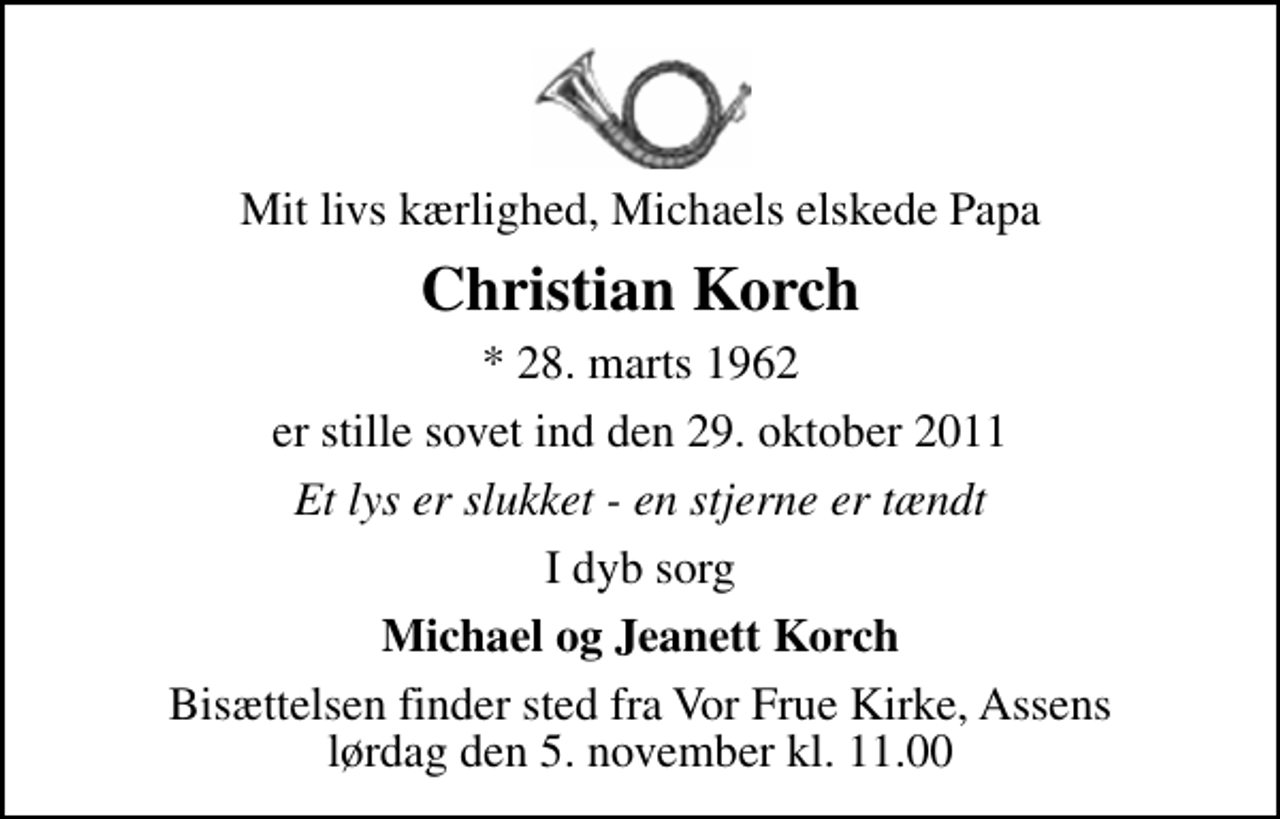 <p>Mit livs kærlighed, Michaels elskede Papa<br />Christian Korch<br />* 28. marts 1962<br />er stille sovet ind den 29. oktober 2011<br />Et lys er slukket - en stjerne er tændt<br />I dyb sorg<br />Michael og Jeanett Korch<br />Bisættelsen finder sted fra Vor Frue Kirke, Assens lørdag den 5. november kl. 11.00</p>