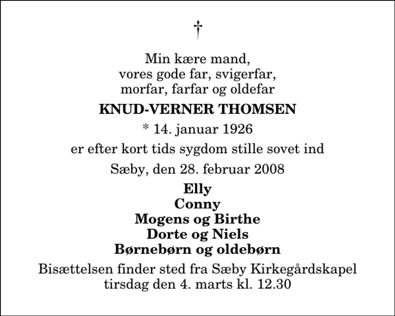 <p>Min kære mand, vores gode far, svigerfar, morfar, farfar og oldefar<br />Knud-Verner Thomsen<br />* 14. januar 1926<br />er efter kort tids sygdom stille sovet ind<br />Sæby, den 28. februar 2008<br />Elly Conny Mogens og Birthe Dorte og Niels Børnebørn og oldebørn<br />Bisættelsen finder sted fra Sæby Kirkegårdskapel tirsdag den 4. marts kl. 12.30</p>