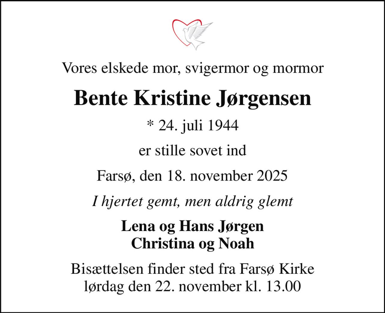 Vores elskede mor, svigermor og mormor
Bente Kristine Jørgensen
* 24. juli 1944
er stille sovet ind
Farsø, den 18. november 2025
I hjertet gemt, men aldrig glemt
Lena og Hans Jørgen Christina og Noah
Bisættelsen finder sted fra Farsø Kirke  lørdag den 22. november kl. 13.00
