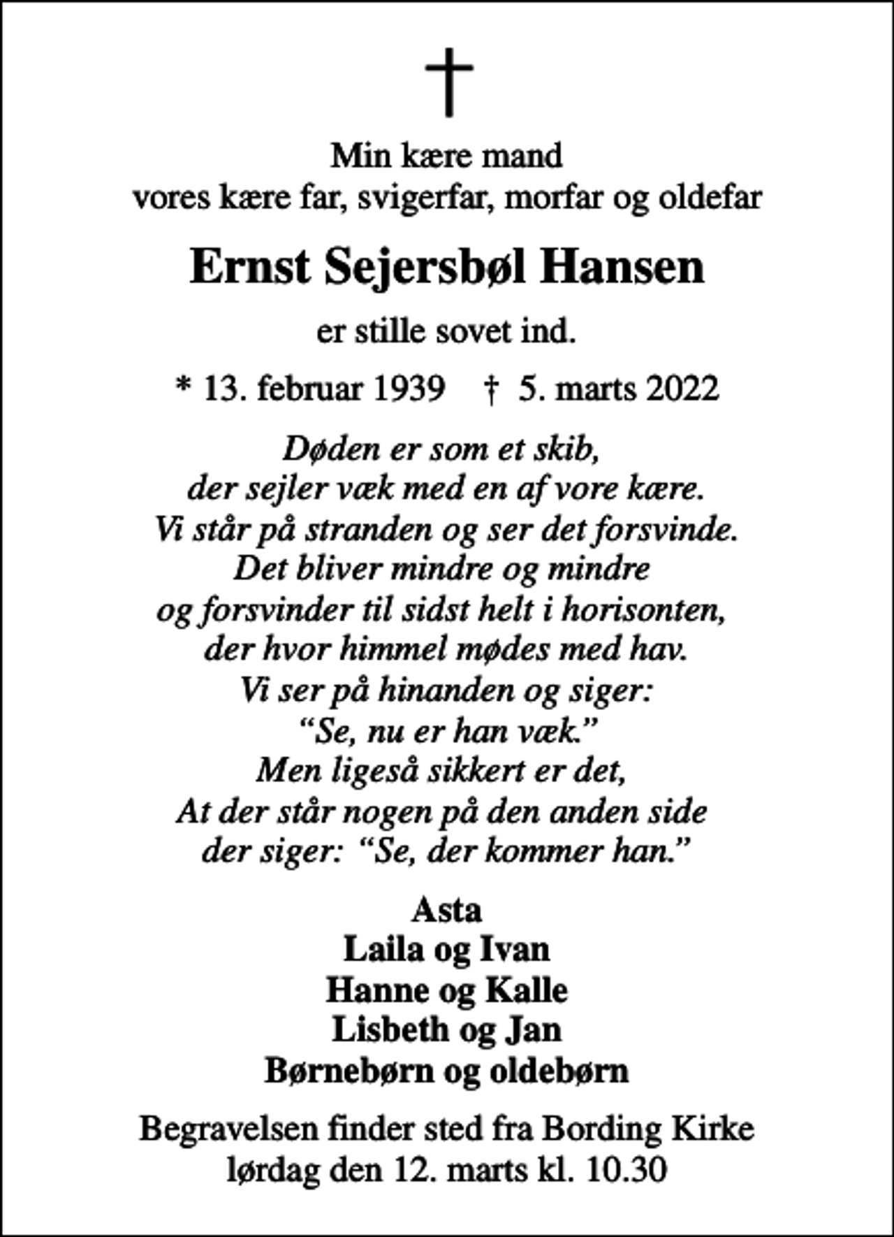 <p>Min kære mand vores kære far, svigerfar, morfar og oldefar<br />Ernst Sejersbøl Hansen<br />er stille sovet ind.<br />* 13. februar 1939 ✝ 5. marts 2022<br />Døden er som et skib, der sejler væk med en af vore kære. Vi står på stranden og ser det forsvinde. Det bliver mindre og mindre og forsvinder til sidst helt i horisonten, der hvor himmel mødes med hav. Vi ser på hinanden og siger: Se, nu er han væk. Men ligeså sikkert er det, At der står nogen på den anden side der siger: Se, der kommer han.<br />Asta Laila og Ivan Hanne og Kalle Lisbeth og Jan Børnebørn og oldebørn<br />Begravelsen finder sted fra Bording Kirke lørdag den 12. marts kl. 10.30</p>