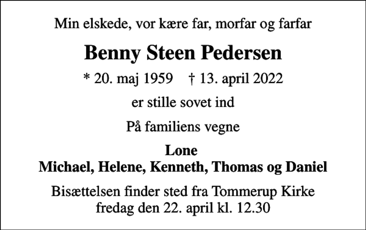 <p>Min elskede, vor kære far, morfar og farfar<br />Benny Steen Pedersen<br />* 20. maj 1959 ✝ 13. april 2022<br />er stille sovet ind<br />På familiens vegne<br />Lone Michael, Helene, Kenneth, Thomas og Daniel<br />Bisættelsen finder sted fra Tommerup Kirke fredag den 22. april kl. 12.30</p>