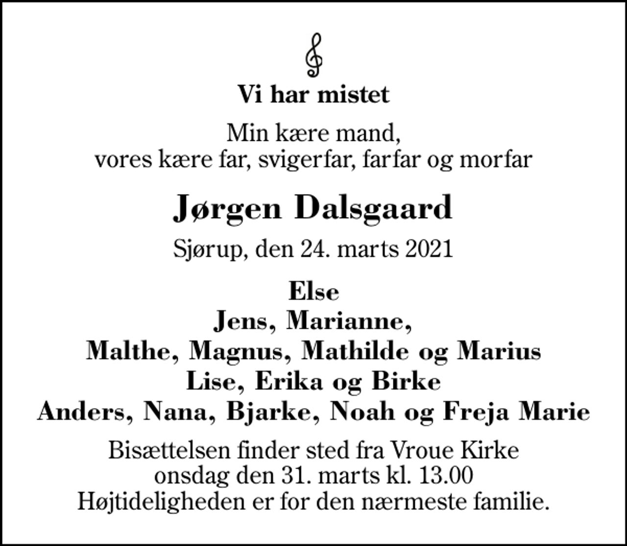 <p>Vi har mistet<br />Min kære mand, vores kære far, svigerfar, farfar og morfar<br />Jørgen Dalsgaard<br />Sjørup, den 24. marts 2021<br />Else Jens, Marianne, Malthe, Magnus, Mathilde og Marius Lise, Erika og Birke Anders, Nana, Bjarke, Noah og Freja Marie<br />Bisættelsen finder sted fra Vroue Kirke onsdag den 31. marts kl. 13.00 Højtideligheden er for den nærmeste familie.</p>