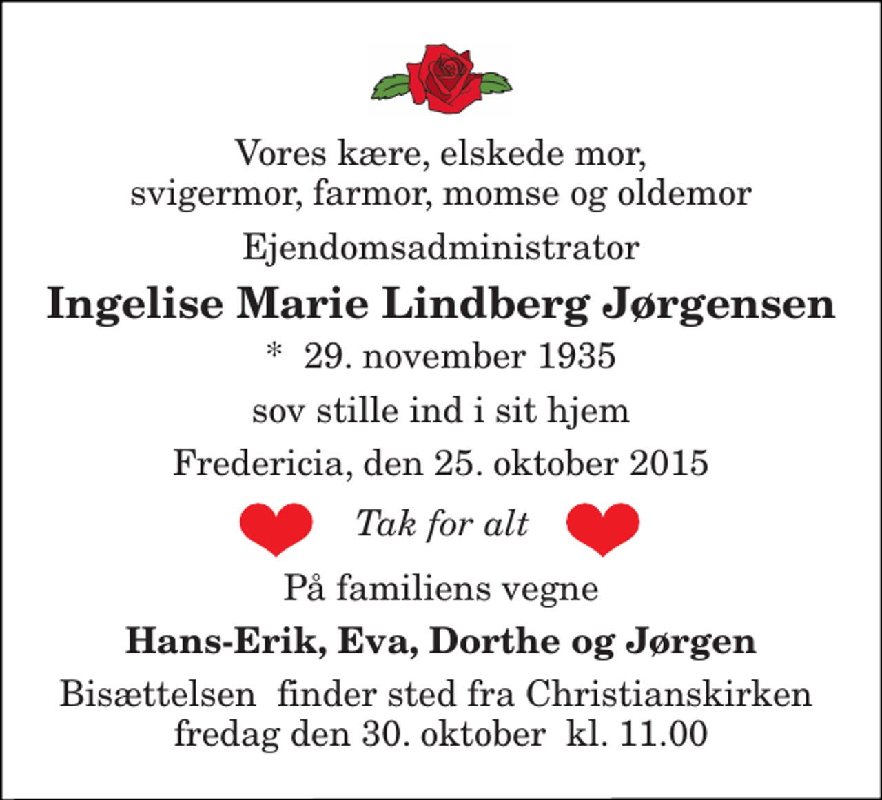 <p>Vores kære, elskede mor, svigermor, farmor, momse og oldemor<br />Ejendomsadministrator<br />Ingelise Marie Lindberg Jørgensen<br />*​ 29. november 1935<br />sov stille ind i sit hjem<br />Fredericia, den 25. oktober 2015<br />På familiens vegne<br />Hans-Erik, Eva, Dorthe og Jørgen<br />Bisættelsen​ finder sted fra Christianskirken​ fredag den 30. oktober​ kl. 11.00<br />Tak for alt</p>