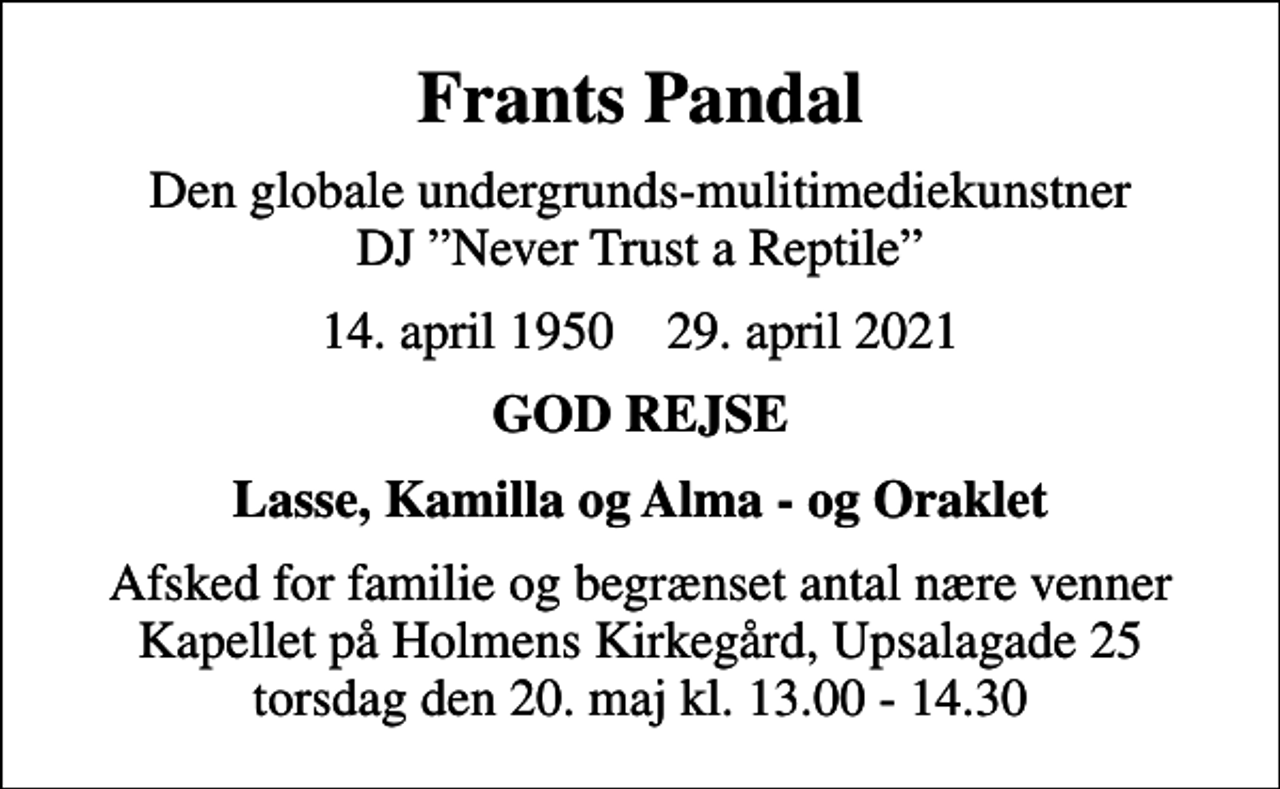 <p>Frants Pandal<br />Den globale undergrunds-mulitimediekunstner DJ Never Trust a Reptile<br />14. april 1950 29. april 2021<br />GOD REJSE<br />Lasse, Kamilla og Alma - og Oraklet<br />Afsked for familie og begrænset antal nære venner Kapellet på Holmens Kirkegård, Upsalagade 25 torsdag den 20. maj kl. 13.00 - 14.30</p>