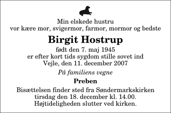 <p>Min elskede hustru vor kære mor, svigermor, farmor, mormor og bedste<br />Birgit Hostrup<br />født den 7. maj 1945 er efter kort tids sygdom stille sovet ind Vejle, den 11. december 2007<br />På familiens vegne<br />Preben<br />Bisættelsen finder sted fra Søndermarkskirken tirsdag den 18. december kl. 14.00 Højtideligheden slutter ved kirken.</p>