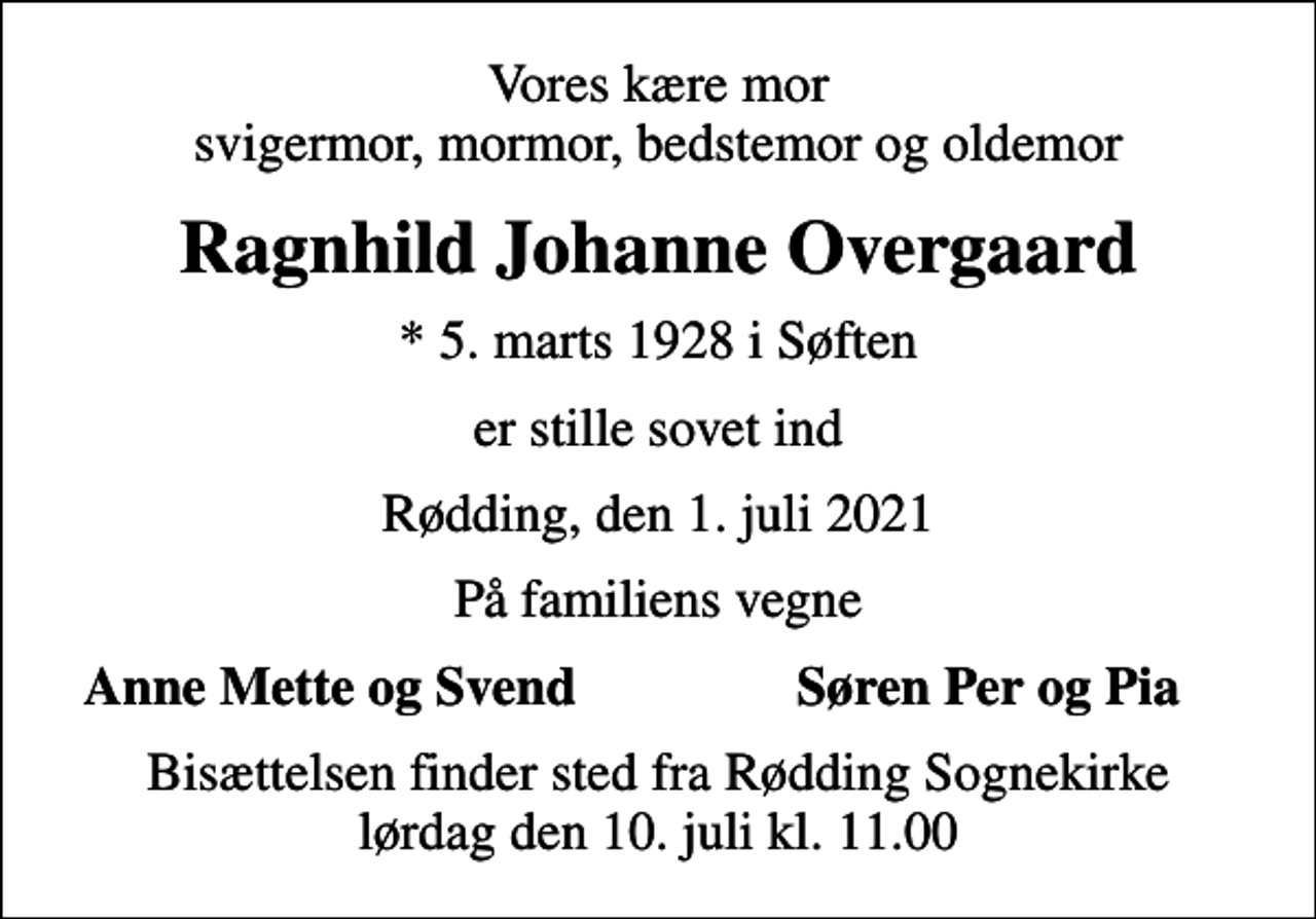 <p>Vores kære mor svigermor, mormor, bedstemor og oldemor<br />Ragnhild Johanne Overgaard<br />* 5. marts 1928 i Søften<br />er stille sovet ind<br />Rødding, den 1. juli 2021<br />På familiens vegne<br />Anne Mette og Svend<br />Søren Per og Pia<br />Bisættelsen finder sted fra Rødding Sognekirke lørdag den 10. juli kl. 11.00</p>