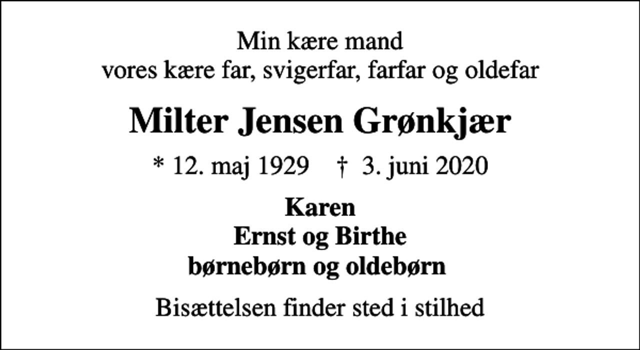 <p>Min kære mand vores kære far, svigerfar, farfar og oldefar<br />Milter Jensen Grønkjær<br />* 12. maj 1929 ✝ 3. juni 2020<br />Karen Ernst og Birthe børnebørn og oldebørn<br />Bisættelsen finder sted i stilhed</p>