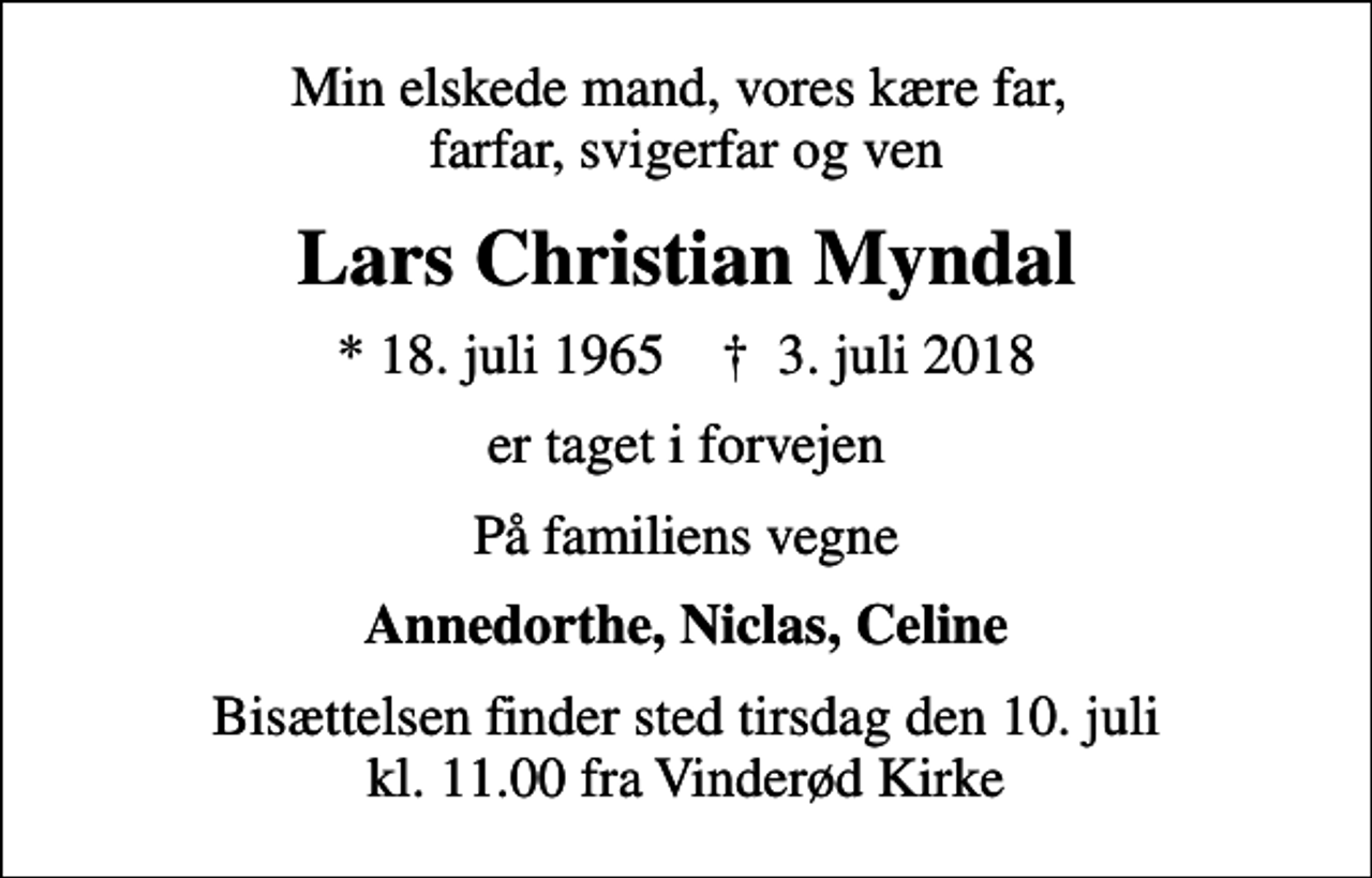 <p>Min elskede mand, vores kære far, farfar, svigerfar og ven<br />Lars Christian Myndal<br />* 18. juli 1965 ✝ 3. juli 2018<br />er taget i forvejen<br />På familiens vegne<br />Annedorthe, Niclas, Celine<br />Bisættelsen finder sted tirsdag den 10. juli kl. 11.00 fra Vinderød Kirke</p>