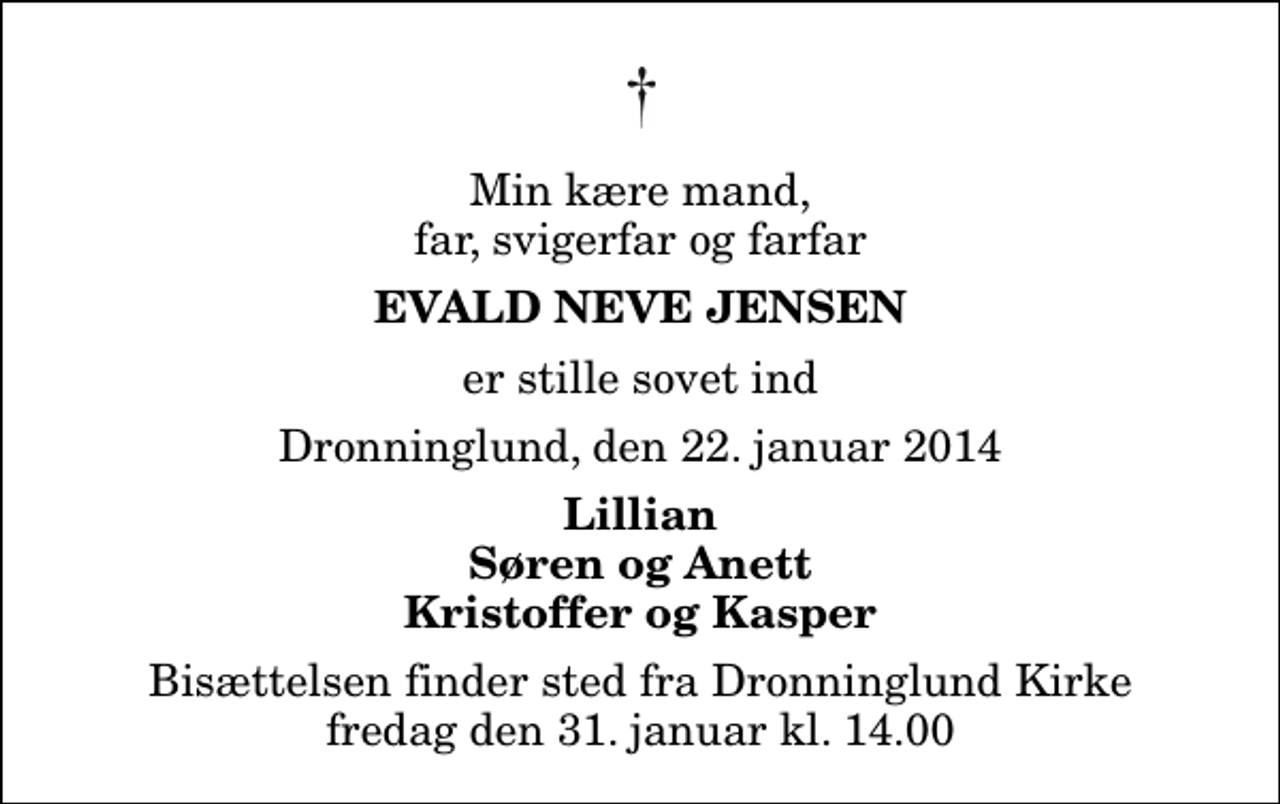 <p>Min kære mand, far, svigerfar og farfar<br />Evald Neve Jensen<br />er stille sovet ind<br />Dronninglund, den 22. januar 2014<br />Lillian Søren og Anett Kristoffer og Kasper<br />Bisættelsen finder sted fra Dronninglund Kirke fredag den 31. januar kl. 14.00</p>