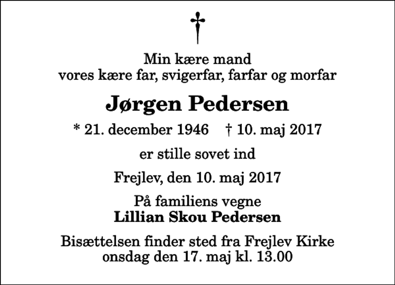 <p>Min kære mand vores kære far, svigerfar, farfar og morfar<br />Jørgen Pedersen<br />* 21. december 1946 ✝ 10. maj 2017<br />er stille sovet ind<br />Frejlev, den 10. maj 2017<br />På familiens vegne<br />Lillian Skou Pedersen<br />Bisættelsen finder sted fra Frejlev Kirke onsdag den 17. maj kl. 13.00</p>