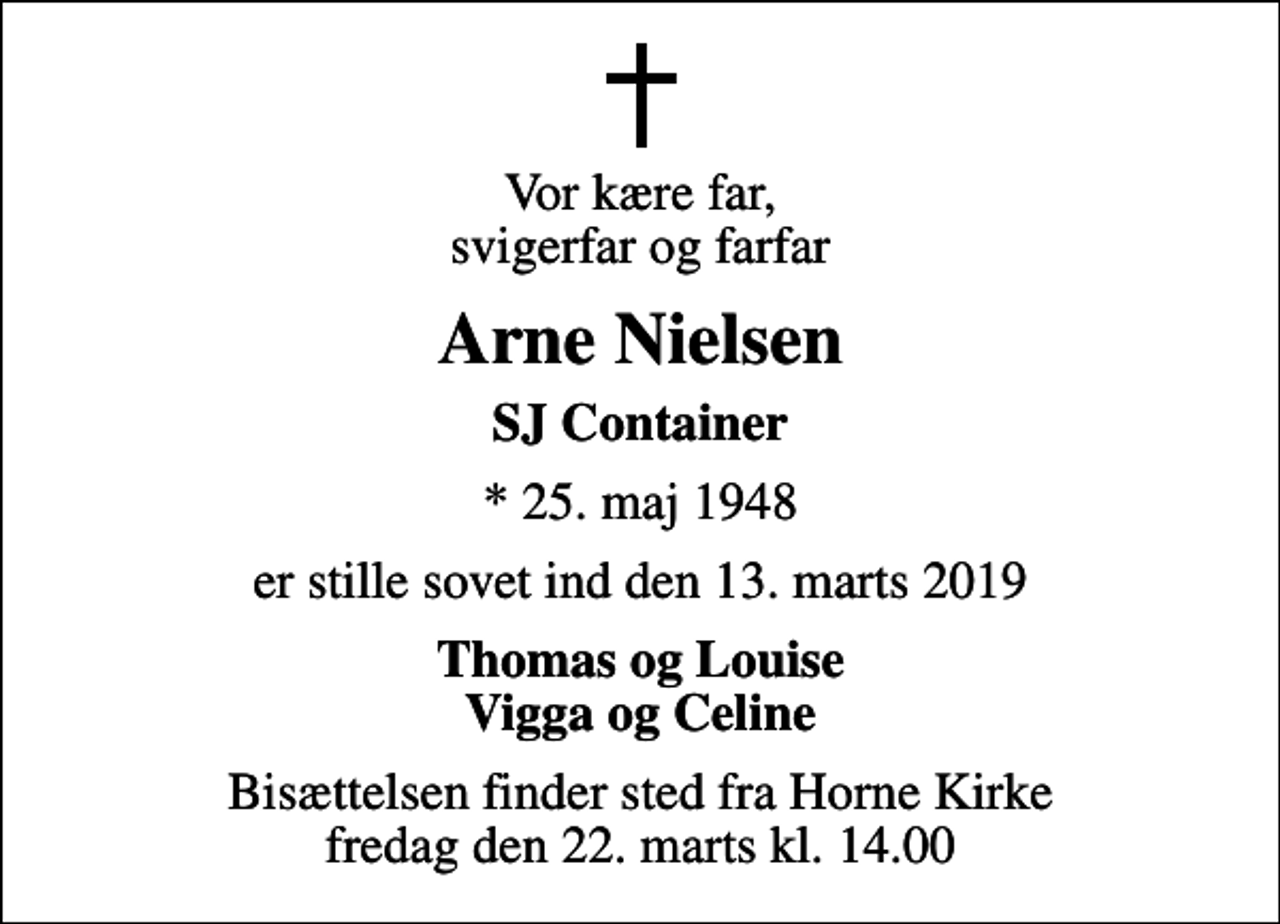 <p>Vor kære far, svigerfar og farfar<br />Arne Nielsen<br />SJ Container<br />* 25. maj 1948<br />er stille sovet ind den 13. marts 2019<br />Thomas og Louise Vigga og Celine<br />Bisættelsen finder sted fra Horne Kirke fredag den 22. marts kl. 14.00</p>