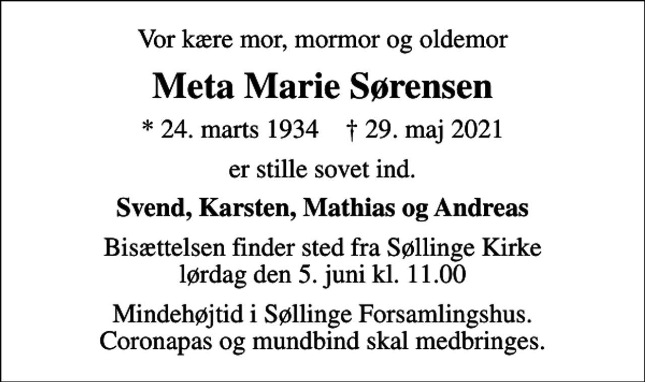 <p>Vor kære mor, mormor og oldemor<br />Meta Marie Sørensen<br />* 24. marts 1934 ✝ 29. maj 2021<br />er stille sovet ind.<br />Svend, Karsten, Mathias og Andreas<br />Bisættelsen finder sted fra Søllinge Kirke lørdag den 5. juni kl. 11.00<br />Mindehøjtid i Søllinge Forsamlingshus. Coronapas og mundbind skal medbringes.</p>