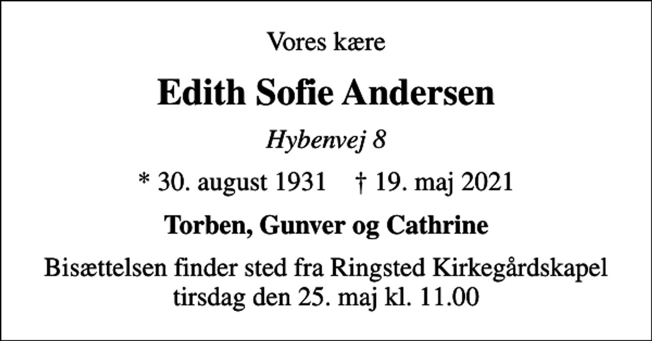 <p>Vores kære<br />Edith Sofie Andersen<br />Hybenvej 8<br />* 30. august 1931 ✝ 19. maj 2021<br />Torben, Gunver og Cathrine<br />Bisættelsen finder sted fra Ringsted Kirkegårdskapel tirsdag den 25. maj kl. 11.00</p>