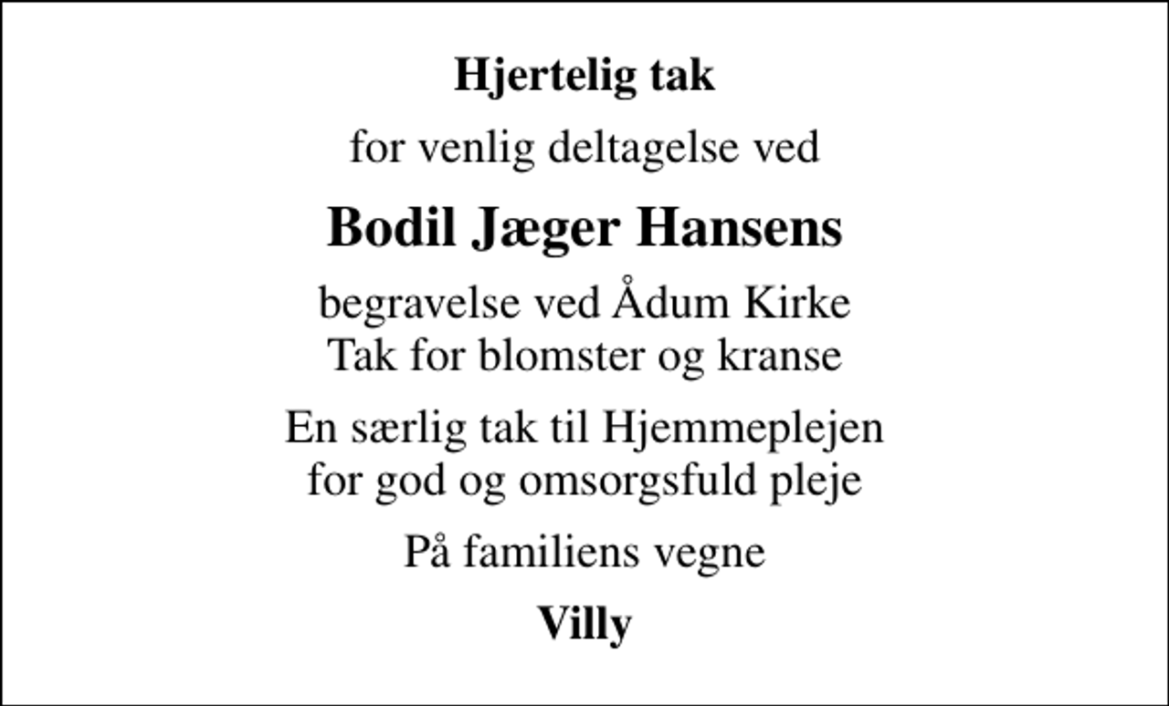<p>Hjertelig tak<br />for venlig deltagelse ved<br />Bodil Jæger Hansens<br />begravelse ved Ådum Kirke Tak for blomster og kranse<br />En særlig tak til Hjemmeplejen for god og omsorgsfuld pleje<br />På familiens vegne<br />Villy</p>