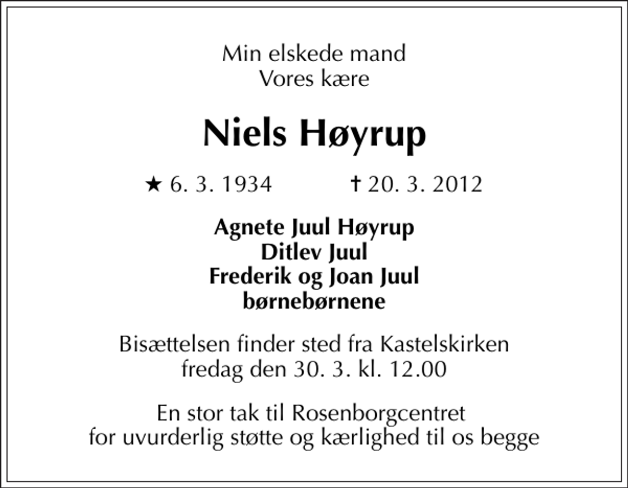 <p>Min elskede mand Vores kære<br />Niels Høyrup<br />* 6. 3. 1934 ✝ 20. 3. 2012<br />Agnete Juul Høyrup Ditlev Juul Frederik og Joan Juul børnebørnene<br />Bisættelsen finder sted fra Kastelskirken fredag den 30. 3. kl. 12.00<br />En stor tak til Rosenborgcentret for uvurderlig støtte og kærlighed til os begge</p>