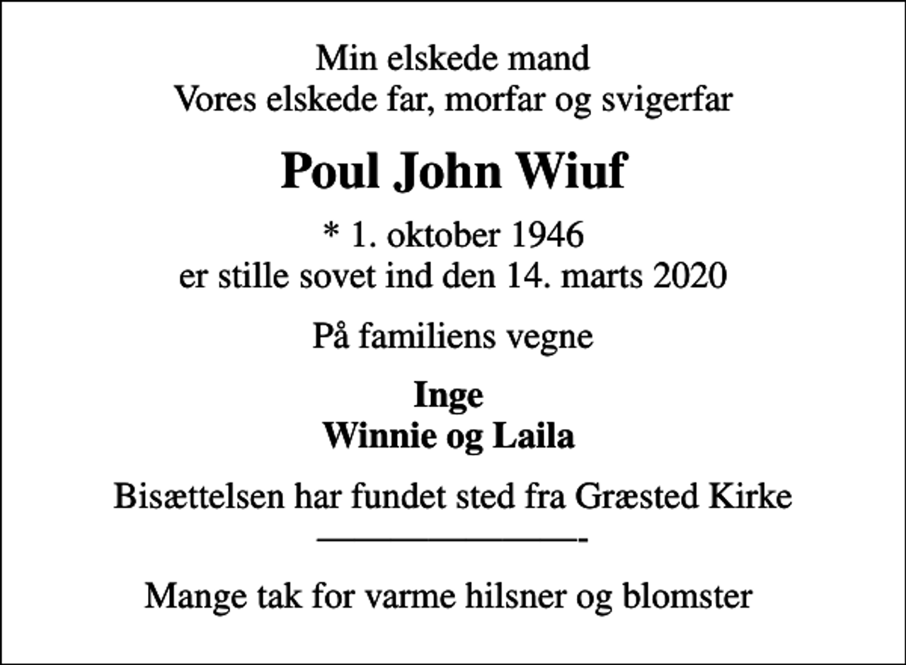 <p>Min elskede mand Vores elskede far, morfar og svigerfar<br />Poul John Wiuf<br />* 1. oktober 1946 er stille sovet ind den 14. marts 2020<br />På familiens vegne<br />Inge Winnie og Laila<br />Bisættelsen har fundet sted fra Græsted Kirke -<br />Mange tak for varme hilsner og blomster</p>