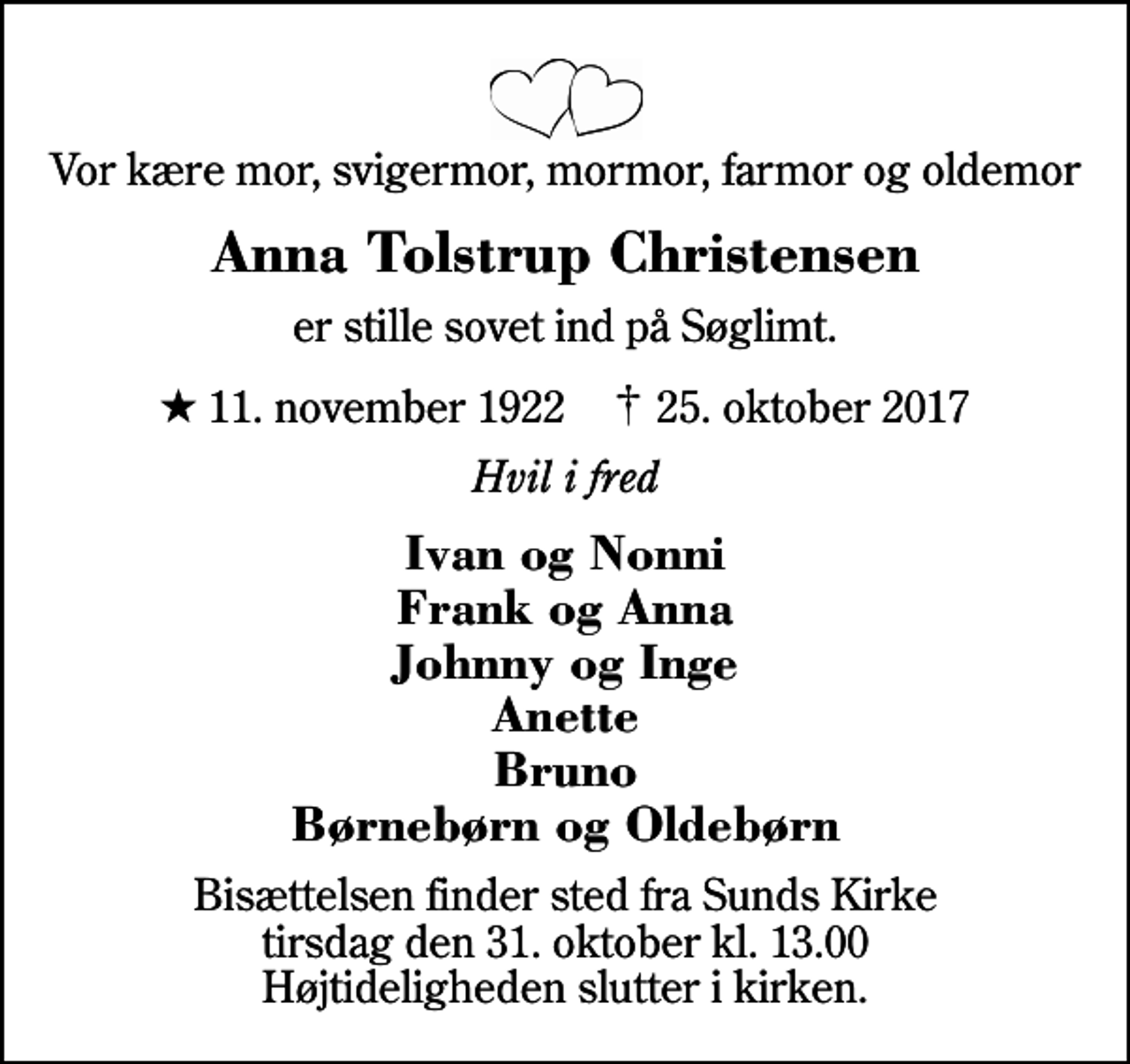 <p>Vor kære mor, svigermor, mormor, farmor og oldemor<br />Anna Tolstrup Christensen<br />er stille sovet ind på Søglimt.<br />* 11. november 1922 ✝ 25. oktober 2017<br />Hvil i fred<br />Ivan og Nonni Frank og Anna Johnny og Inge Anette Bruno Børnebørn og Oldebørn<br />Bisættelsen finder sted fra Sunds Kirke tirsdag den 31. oktober kl. 13.00 Højtideligheden slutter i kirken.</p>