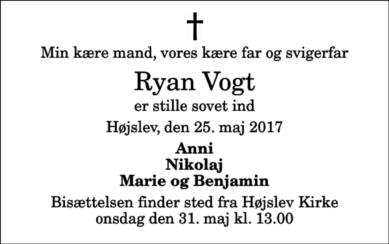 <p>Min kære mand, vores kære far og svigerfar<br />Ryan Vogt<br />er stille sovet ind<br />Højslev, den 25. maj 2017<br />Anni Nikolaj Marie og Benjamin<br />Bisættelsen finder sted fra Højslev Kirke onsdag den 31. maj kl. 13.00</p>