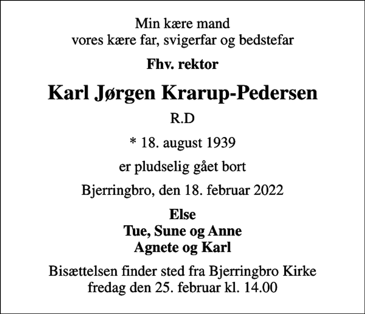 <p>Min kære mand vores kære far, svigerfar og bedstefar<br />Fhv. rektor<br />Karl Jørgen Krarup-Pedersen<br />R.D<br />* 18. august 1939<br />er pludselig gået bort<br />Bjerringbro, den 18. februar 2022<br />Else Tue, Sune og Anne Agnete og Karl<br />Bisættelsen finder sted fra Bjerringbro Kirke fredag den 25. februar kl. 14.00</p>