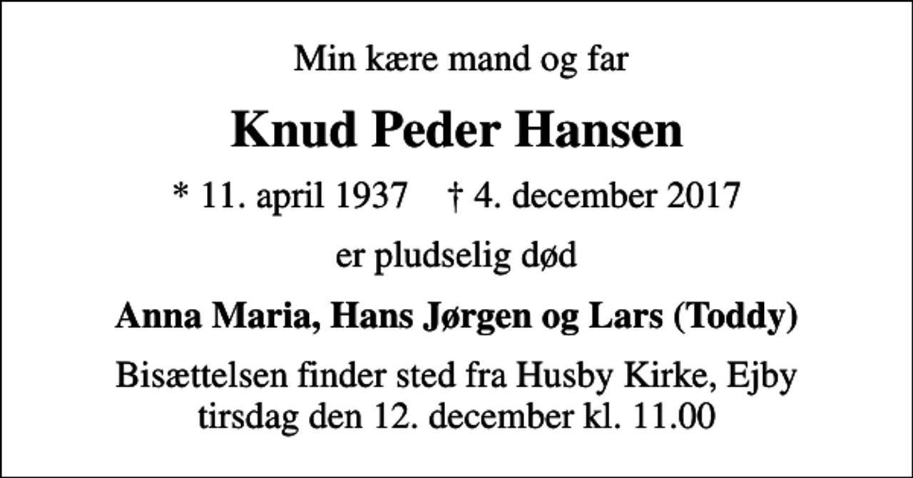 <p>Min kære mand og far<br />Knud Peder Hansen<br />* 11. april 1937 ✝ 4. december 2017<br />er pludselig død<br />Anna Maria, Hans Jørgen og Lars (Toddy)<br />Bisættelsen finder sted fra Husby Kirke, Ejby tirsdag den 12. december kl. 11.00</p>