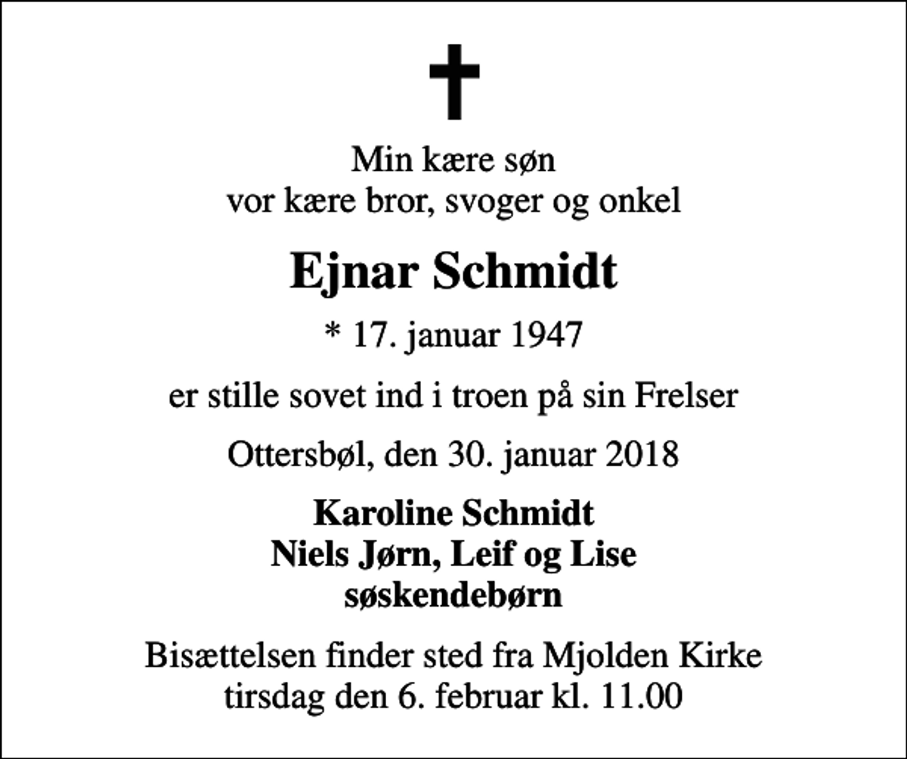 <p>Min kære søn vor kære bror, svoger og onkel<br />Ejnar Schmidt<br />* 17. januar 1947<br />er stille sovet ind i troen på sin Frelser<br />Ottersbøl, den 30. januar 2018<br />Karoline Schmidt Niels Jørn, Leif og Lise søskendebørn<br />Bisættelsen finder sted fra Mjolden Kirke tirsdag den 6. februar kl. 11.00</p>