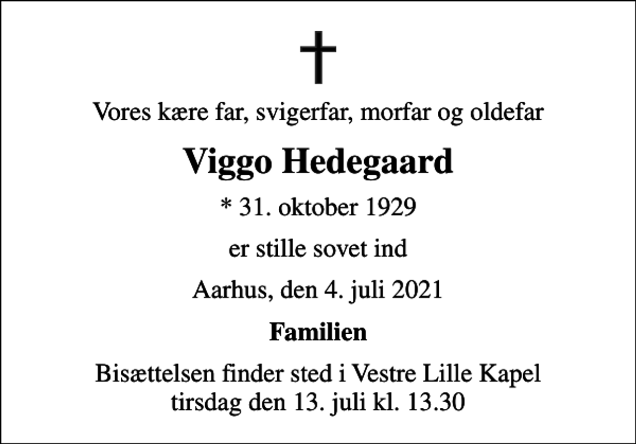 <p>Vores kære far, svigerfar, morfar og oldefar<br />Viggo Hedegaard<br />* 31. oktober 1929<br />er stille sovet ind<br />Aarhus, den 4. juli 2021<br />Familien<br />Bisættelsen finder sted i Vestre Lille Kapel tirsdag den 13. juli kl. 13.30</p>
