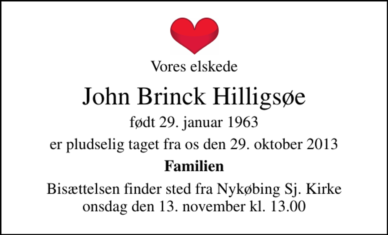 <p>Vores elskede<br />John Brinck Hilligsøe<br />født 29. januar 1963<br />er pludselig taget fra os den 29. oktober 2013<br />Familien<br />Bisættelsen finder sted fra Nykøbing Sj. Kirke onsdag den 13. november kl. 13.00</p>