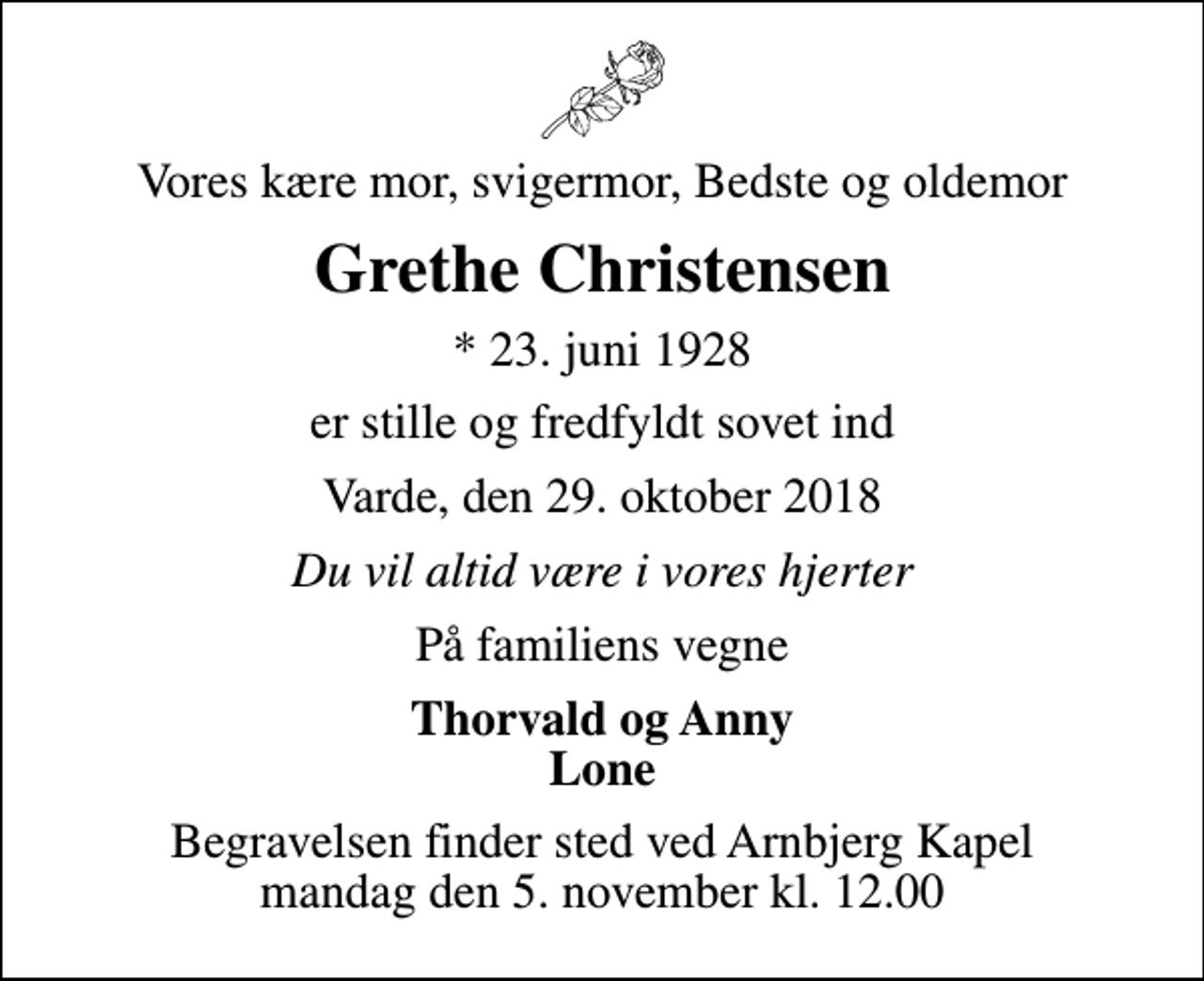 <p>Vores kære mor, svigermor, Bedste og oldemor<br />Grethe Christensen<br />* 23. juni 1928<br />er stille og fredfyldt sovet ind<br />Varde, den 29. oktober 2018<br />Du vil altid være i vores hjerter<br />På familiens vegne<br />Thorvald og Anny Lone<br />Begravelsen finder sted ved Arnbjerg Kapel mandag den 5. november kl. 12.00</p>
