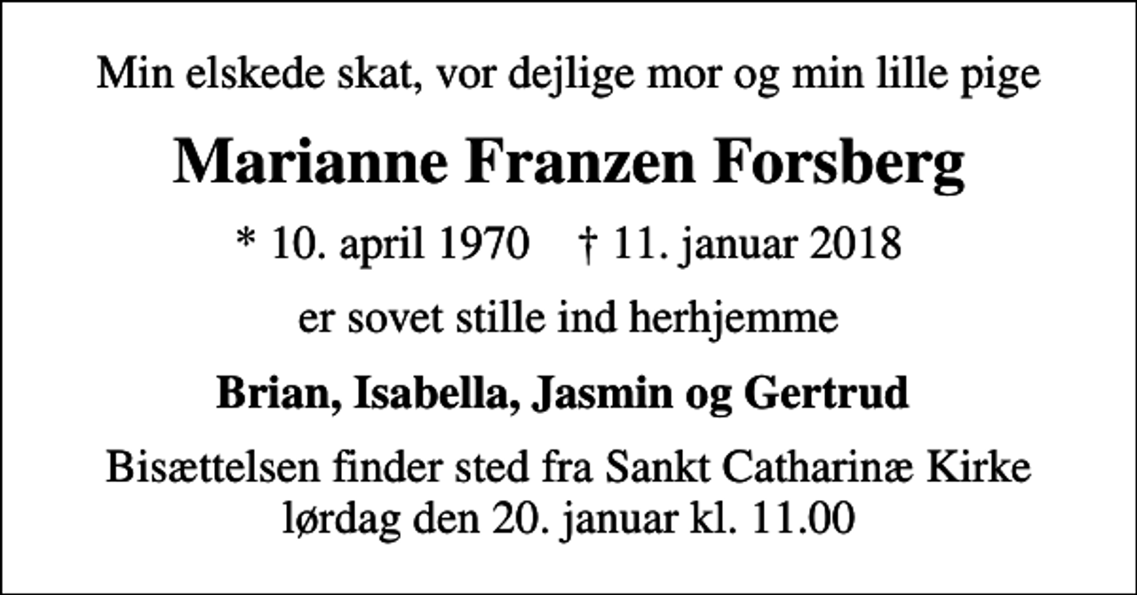 <p>Min elskede skat, vor dejlige mor og min lille pige<br />Marianne Franzen Forsberg<br />* 10. april 1970 ✝ 11. januar 2018<br />er sovet stille ind herhjemme<br />Brian, Isabella, Jasmin og Gertrud<br />Bisættelsen finder sted fra Sankt Catharinæ Kirke lørdag den 20. januar kl. 11.00</p>