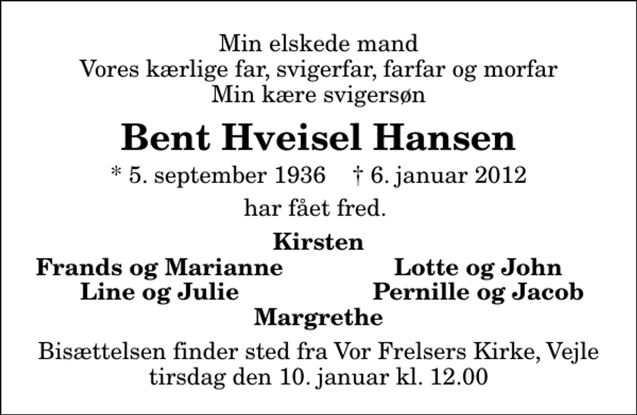 <p>Min elskede mand Vores kærlige far, svigerfar, farfar og morfar Min kære svigersøn<br />Bent Hveisel Hansen<br />* 5. september 1936 ✝ 6. januar 2012<br />har fået fred.<br />Kirsten<br />Frands og Marianne<br />Lotte og John<br />Line og Julie<br />Pernille og Jacob<br />Bisættelsen finder sted fra Vor Frelsers Kirke, Vejle tirsdag den 10. januar kl. 12.00</p>