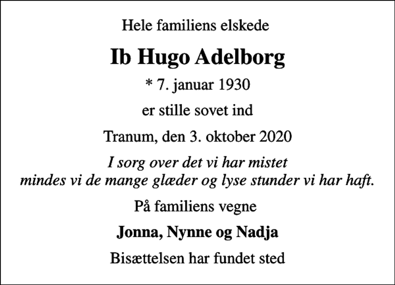 <p>Hele familiens elskede<br />Ib Hugo Adelborg<br />* 7. januar 1930<br />er stille sovet ind<br />Tranum, den 3. oktober 2020<br />I sorg over det vi har mistet mindes vi de mange glæder og lyse stunder vi har haft.<br />På familiens vegne<br />Jonna, Nynne og Nadja<br />Bisættelsen har fundet sted</p>
