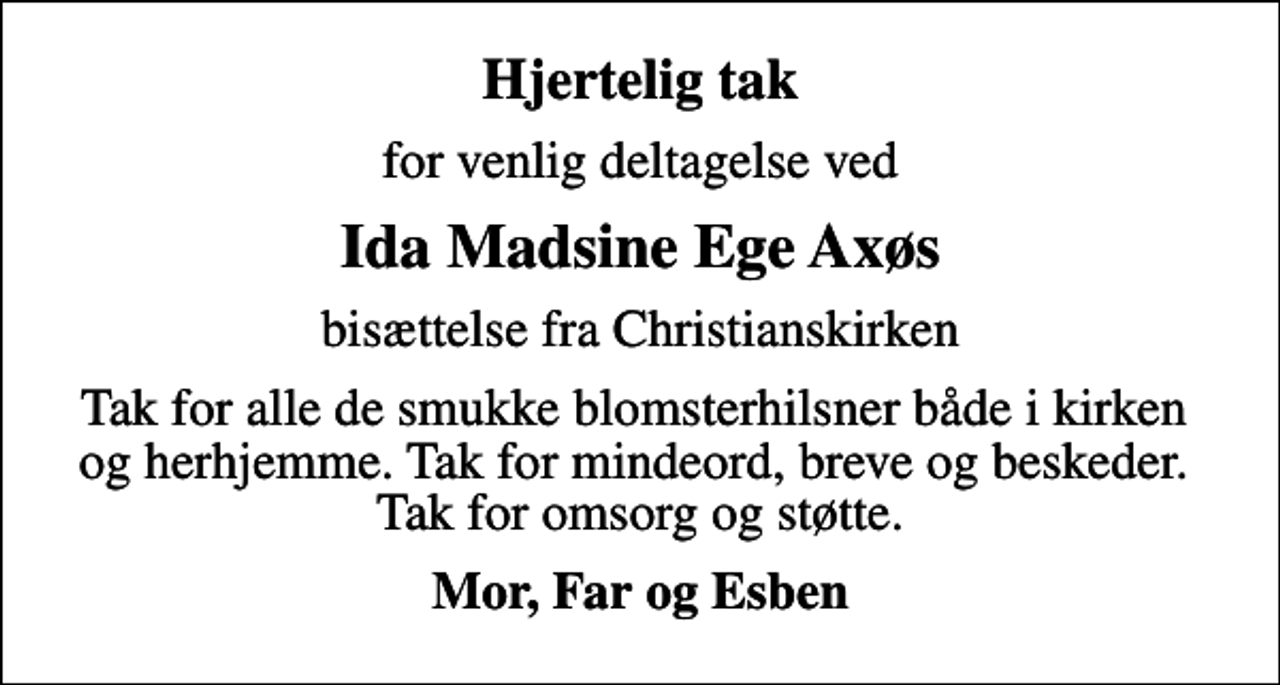 <p>Hjertelig tak<br />for venlig deltagelse ved<br />Ida Madsine Ege Axøs<br />bisættelse fra Christianskirken<br />Tak for alle de smukke blomsterhilsner både i kirken og herhjemme. Tak for mindeord, breve og beskeder. Tak for omsorg og støtte.<br />Mor, Far og Esben</p>