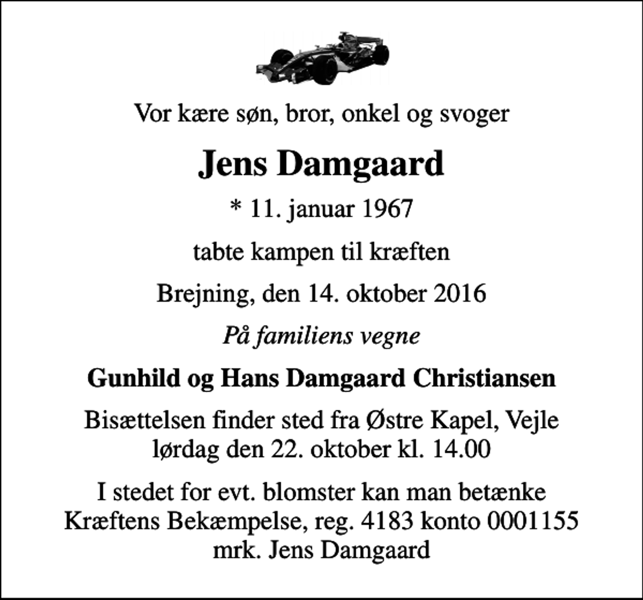 <p>Vor kære søn, bror, onkel og svoger<br />Jens Damgaard<br />* 11. januar 1967<br />tabte kampen til kræften<br />Brejning, den 14. oktober 2016<br />På familiens vegne<br />Gunhild og Hans Damgaard Christiansen<br />Bisættelsen finder sted fra Østre Kapel, Vejle lørdag den 22. oktober kl. 14.00<br />I stedet for evt. blomster kan man betænke<br />Kræftens Bekæmpelse reg.4183konto0001155mrk. Jens<br />Damgaard</p>