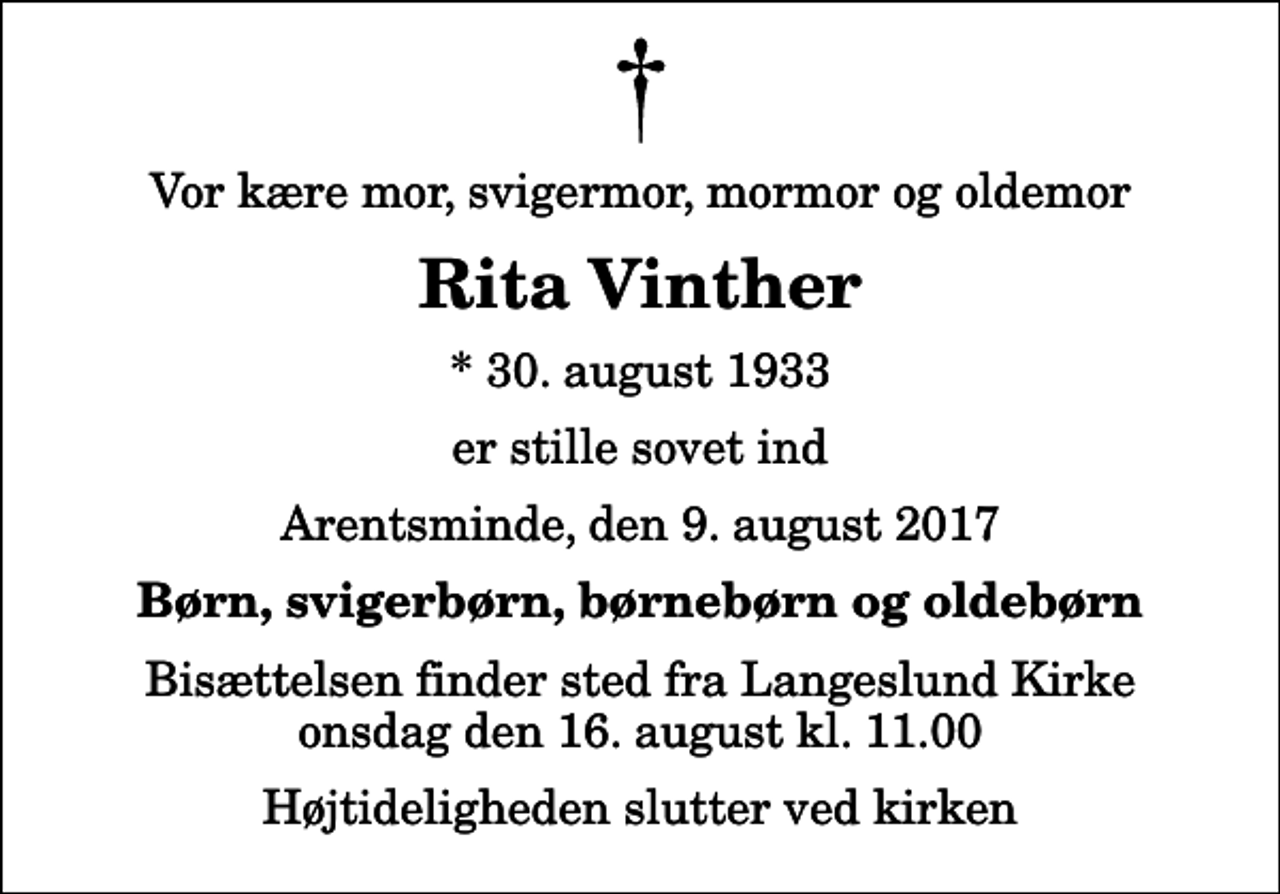 <p>Vor kære mor, svigermor, mormor og oldemor<br />Rita Vinther<br />* 30. august 1933<br />er stille sovet ind<br />Arentsminde, den 9. august 2017<br />Børn, svigerbørn, børnebørn og oldebørn<br />Bisættelsen finder sted fra Langeslund Kirke onsdag den 16. august kl. 11.00 Højtideligheden slutter ved kirken</p>
