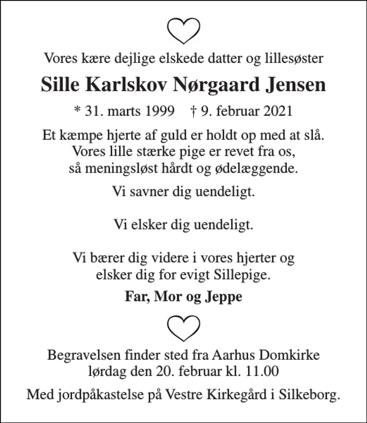<p>Vores kære dejlige elskede datter og lillesøster<br />Sille Karlskov Nørgaard Jensen<br />★​ 31. marts 1999​ ✝​ 9. februar 2021<br />Et kæmpe hjerte af guld er holdt op med at slå. Vores lille stærke pige er revet fra os, så meningsløst hårdt og ødelæggende.<br />Vi savner dig uendeligt. Vi elsker dig uendeligt. Vi bærer dig videre i vores hjerter og elsker dig for evigt Sillepige.<br />Far, Mor og Jeppe<br />Begravelsen​ finder sted fra Aarhus Domkirke​ lørdag den 20. februar​ kl. 11.00<br />Med jordpåkastelse på Vestre Kirkegård i Silkeborg.</p>